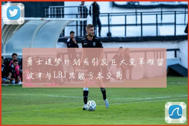 勇士追梦计划或引发巨大变革难留波津与LBJ只能亏本交易