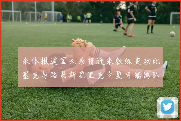 米体报道国米或将迎来教练变动比塞克与路易斯恩里克今夏可能离队