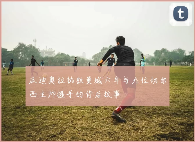 瓜迪奥拉执教曼城六年与九位切尔西主帅握手的背后故事