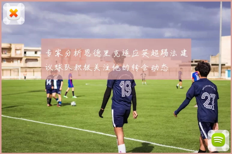 专家分析恩德里克适应英超踢法建议球队积极关注他的转会动态