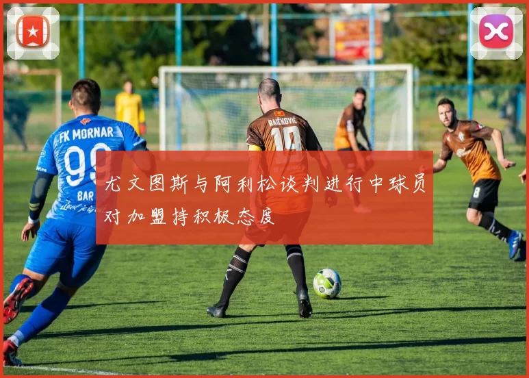 尤文图斯与阿利松谈判进行中球员对加盟持积极态度