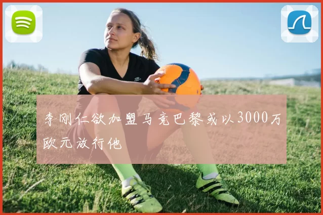 李刚仁欲加盟马竞巴黎或以3000万欧元放行他