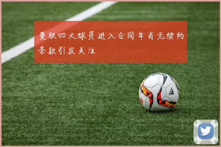 曼联四大球员进入合同年肖无续约条款引发关注