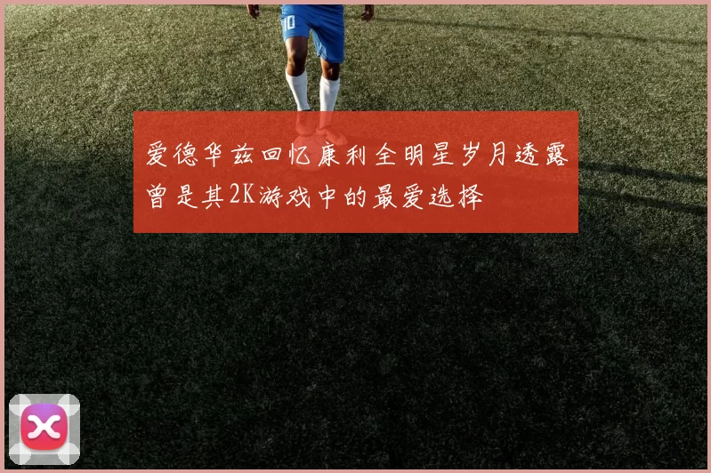 爱德华兹回忆康利全明星岁月透露曾是其2K游戏中的最爱选择