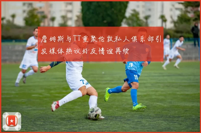 詹姆斯与TT重聚伦敦私人俱乐部引发媒体热议好友情谊再续