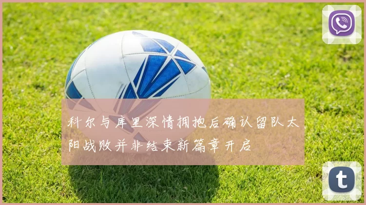 科尔与库里深情拥抱后确认留队太阳战败并非结束新篇章开启
