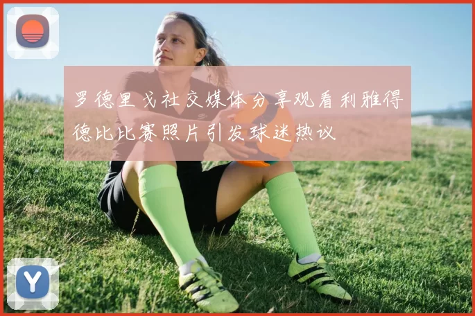 罗德里戈社交媒体分享观看利雅得德比比赛照片引发球迷热议