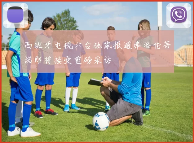 西班牙电视六台独家报道弗洛伦蒂诺即将接受重磅采访