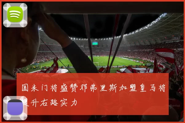 国米门将盛赞邓弗里斯加盟皇马将提升右路实力