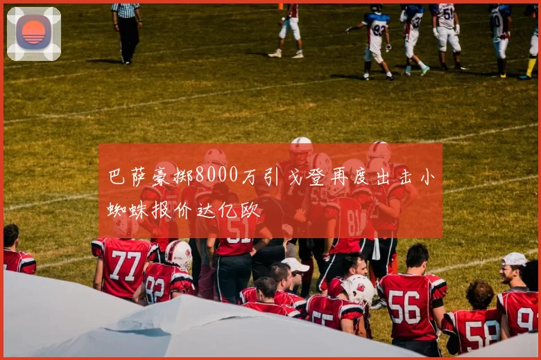 巴萨豪掷8000万引戈登再度出击小蜘蛛报价达亿欧