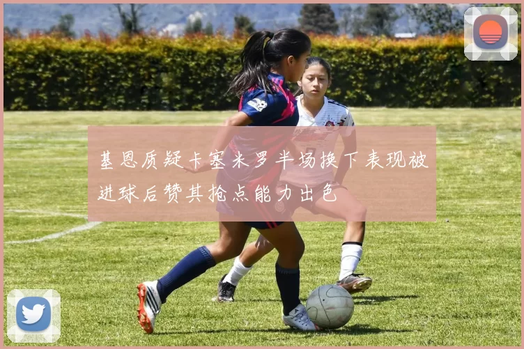 基恩质疑卡塞米罗半场换下表现被进球后赞其抢点能力出色