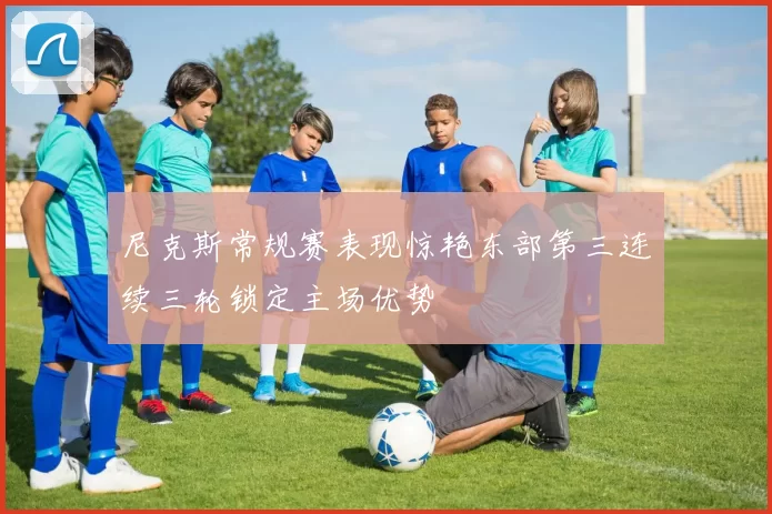 尼克斯常规赛表现惊艳东部第三连续三轮锁定主场优势